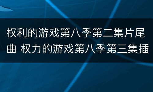 权利的游戏第八季第二集片尾曲 权力的游戏第八季第三集插曲