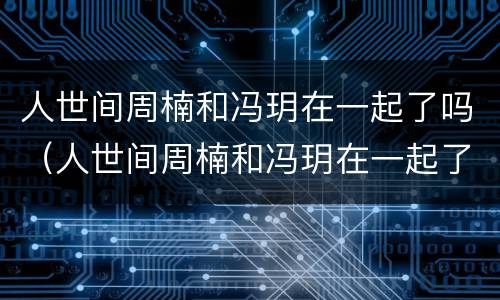 人世间周楠和冯玥在一起了吗（人世间周楠和冯玥在一起了吗知乎）