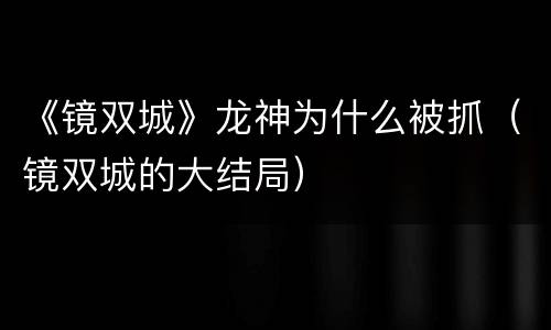 《镜双城》龙神为什么被抓（镜双城的大结局）