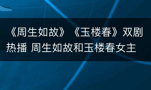 《周生如故》《玉楼春》双剧热播 周生如故和玉楼春女主