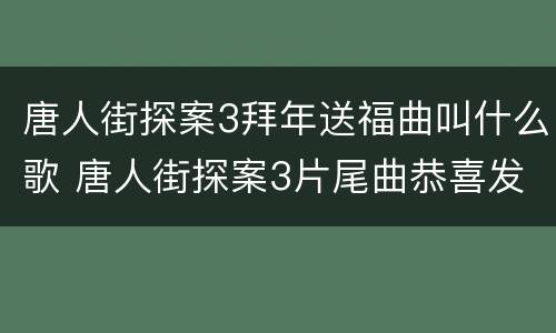 唐人街探案3拜年送福曲叫什么歌 唐人街探案3片尾曲恭喜发财