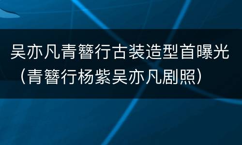 吴亦凡青簪行古装造型首曝光（青簪行杨紫吴亦凡剧照）