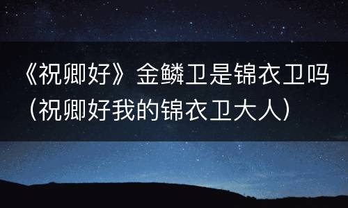《祝卿好》金鳞卫是锦衣卫吗（祝卿好我的锦衣卫大人）