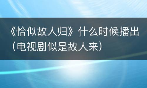 《恰似故人归》什么时候播出（电视剧似是故人来）