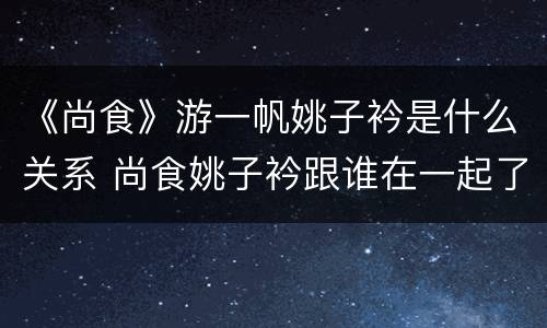 《尚食》游一帆姚子衿是什么关系 尚食姚子衿跟谁在一起了