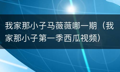 我家那小子马薇薇哪一期（我家那小子第一季西瓜视频）