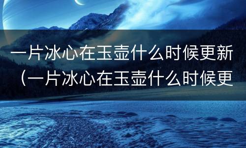 一片冰心在玉壶什么时候更新（一片冰心在玉壶什么时候更新?）