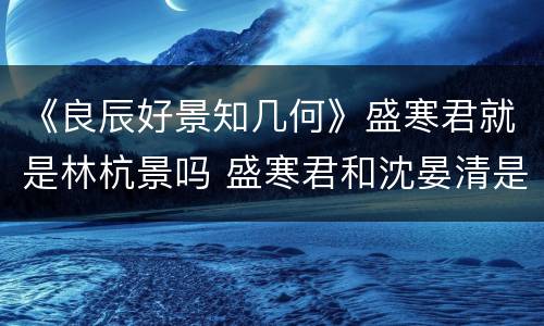 《良辰好景知几何》盛寒君就是林杭景吗 盛寒君和沈晏清是什么关系