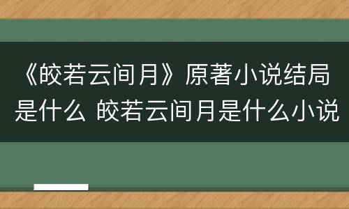 《皎若云间月》原著小说结局是什么 皎若云间月是什么小说改的