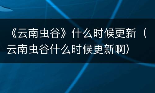 《云南虫谷》什么时候更新（云南虫谷什么时候更新啊）
