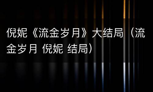 倪妮《流金岁月》大结局（流金岁月 倪妮 结局）