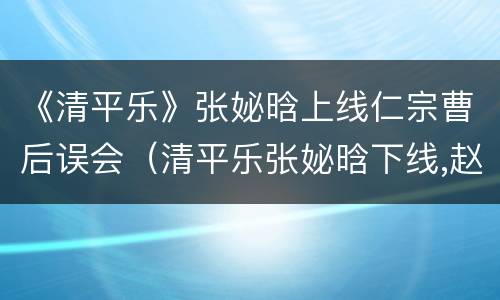 《清平乐》张妼晗上线仁宗曹后误会（清平乐张妼晗下线,赵祯回忆张妼晗）