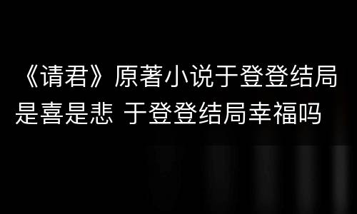 《请君》原著小说于登登结局是喜是悲 于登登结局幸福吗