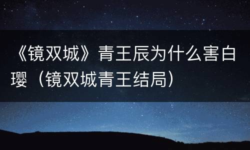 《镜双城》青王辰为什么害白璎（镜双城青王结局）