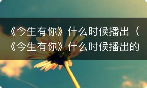 《今生有你》什么时候播出（《今生有你》什么时候播出的）