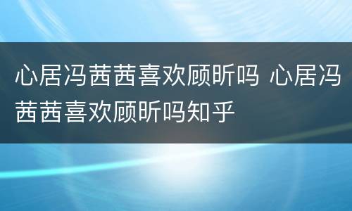 心居冯茜茜喜欢顾昕吗 心居冯茜茜喜欢顾昕吗知乎