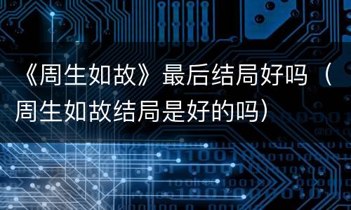 《周生如故》最后结局好吗（周生如故结局是好的吗）