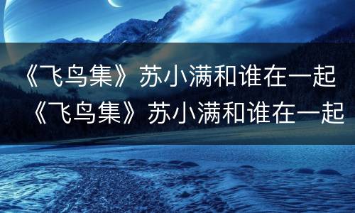 《飞鸟集》苏小满和谁在一起 《飞鸟集》苏小满和谁在一起了