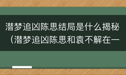 潜梦追凶陈思结局是什么揭秘（潜梦追凶陈思和袁不解在一起了吗）