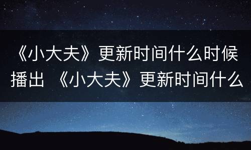 《小大夫》更新时间什么时候播出 《小大夫》更新时间什么时候播出的