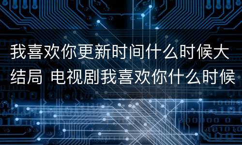 我喜欢你更新时间什么时候大结局 电视剧我喜欢你什么时候更新大结局