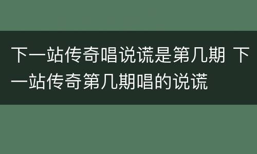 下一站传奇唱说谎是第几期 下一站传奇第几期唱的说谎