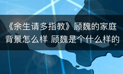 《余生请多指教》顾魏的家庭背景怎么样 顾魏是个什么样的人