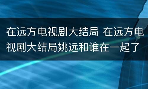 在远方电视剧大结局 在远方电视剧大结局姚远和谁在一起了