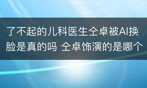 了不起的儿科医生仝卓被AI换脸是真的吗 仝卓饰演的是哪个角色