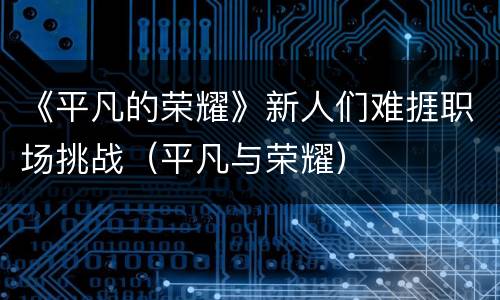 《平凡的荣耀》新人们难捱职场挑战（平凡与荣耀）