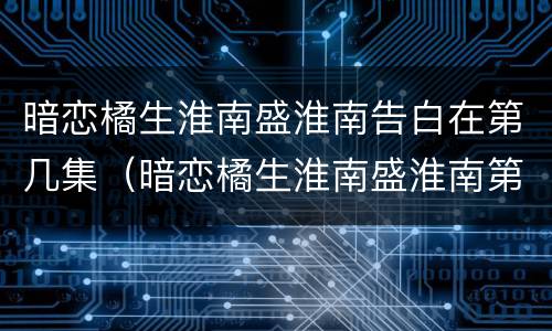 暗恋橘生淮南盛淮南告白在第几集（暗恋橘生淮南盛淮南第几集分手）