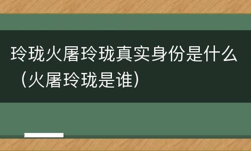 玲珑火屠玲珑真实身份是什么（火屠玲珑是谁）