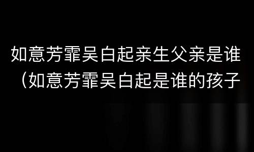 如意芳霏吴白起亲生父亲是谁（如意芳霏吴白起是谁的孩子）