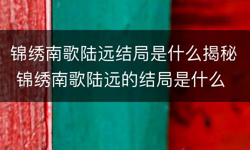 锦绣南歌陆远结局是什么揭秘 锦绣南歌陆远的结局是什么