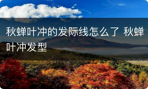 秋蝉叶冲的发际线怎么了 秋蝉叶冲发型