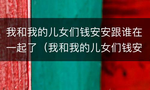 我和我的儿女们钱安安跟谁在一起了（我和我的儿女们钱安安跟谁在一起了）