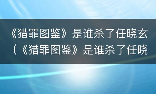 《猎罪图鉴》是谁杀了任晓玄（《猎罪图鉴》是谁杀了任晓玄的父亲）