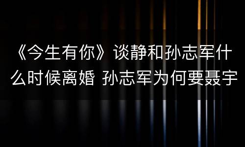 《今生有你》谈静和孙志军什么时候离婚 孙志军为何要聂宇晟给500万