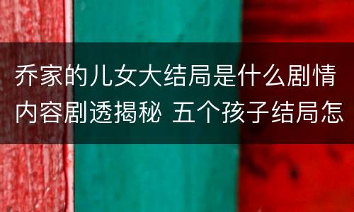 乔家的儿女大结局是什么剧情内容剧透揭秘 五个孩子结局怎么样