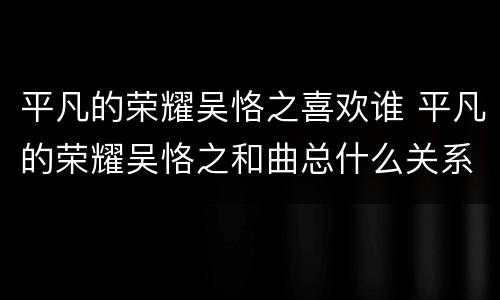 平凡的荣耀吴恪之喜欢谁 平凡的荣耀吴恪之和曲总什么关系