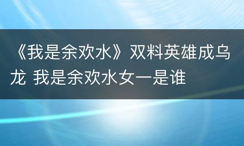 《我是余欢水》双料英雄成乌龙 我是余欢水女一是谁