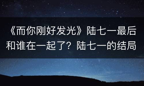 《而你刚好发光》陆七一最后和谁在一起了？陆七一的结局是什么？