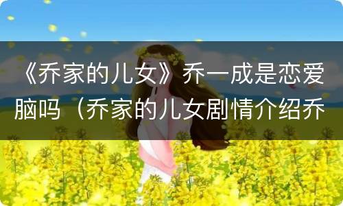 《乔家的儿女》乔一成是恋爱脑吗（乔家的儿女剧情介绍乔一成老婆）