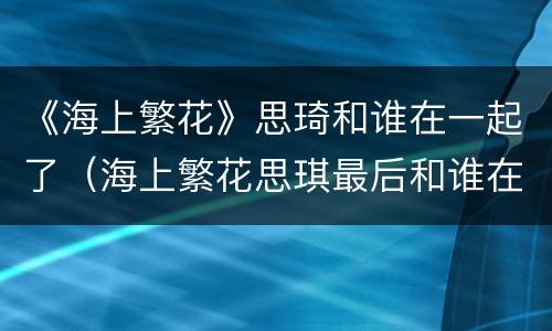 《海上繁花》思琦和谁在一起了（海上繁花思琪最后和谁在一起了）