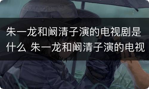 朱一龙和阚清子演的电视剧是什么 朱一龙和阚清子演的电视剧是什么剧