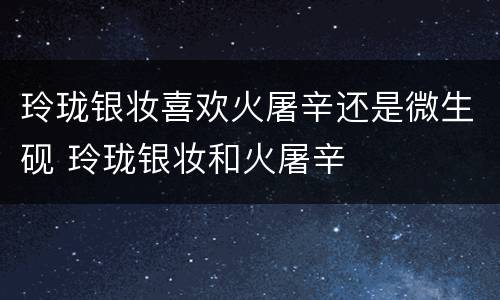 玲珑银妆喜欢火屠辛还是微生砚 玲珑银妆和火屠辛