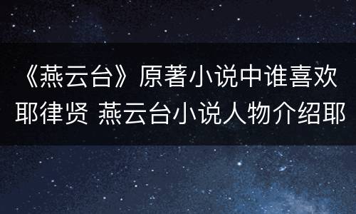 《燕云台》原著小说中谁喜欢耶律贤 燕云台小说人物介绍耶律喜隐