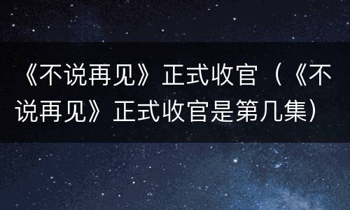 《不说再见》正式收官（《不说再见》正式收官是第几集）