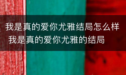 我是真的爱你尤雅结局怎么样 我是真的爱你尤雅的结局