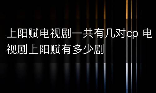 上阳赋电视剧一共有几对cp 电视剧上阳赋有多少剧